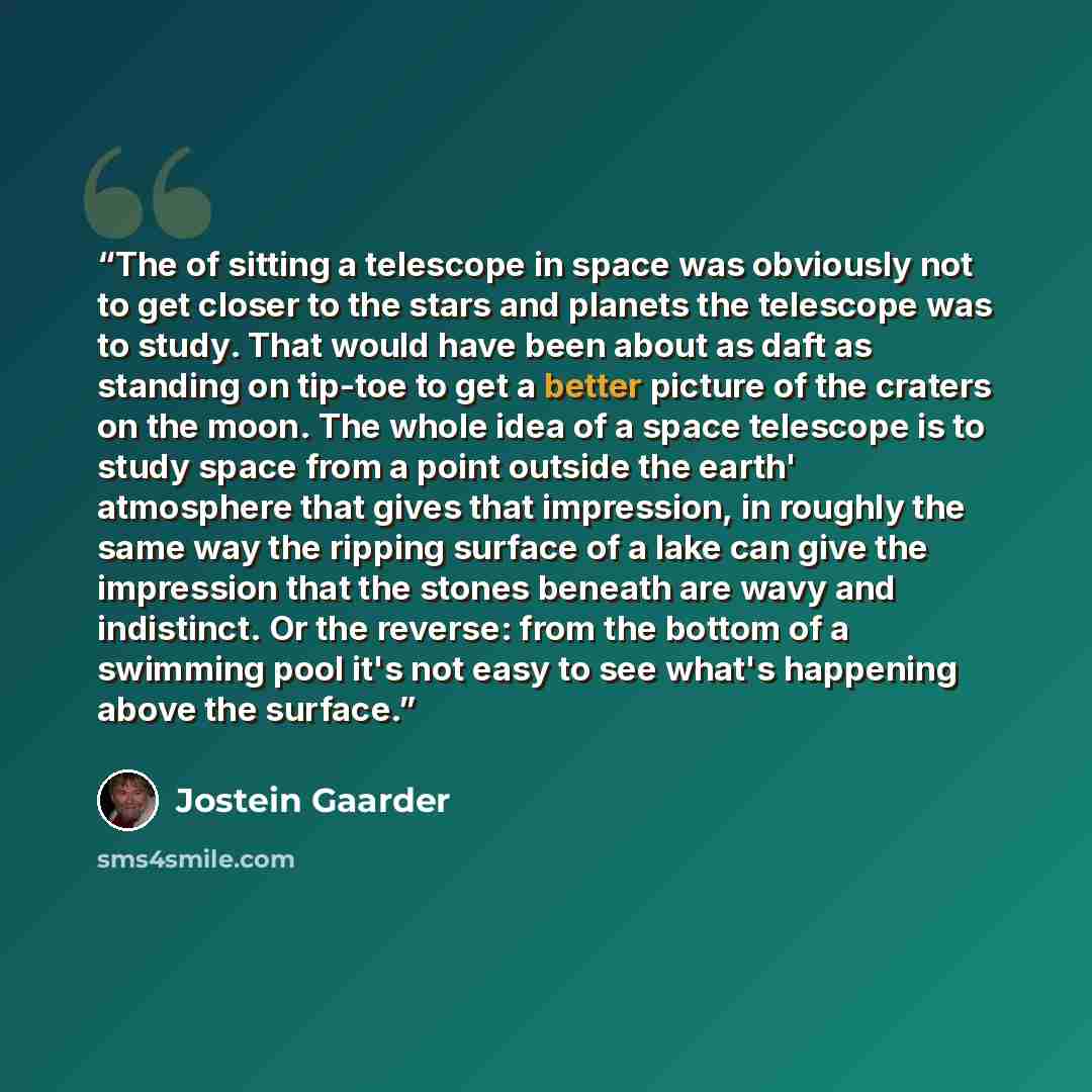 “The of sitting a telescope in space was obviously not to get closer to the stars and planets the telescope was to study. That would have been about as daft as standing on tip-toe to get a better picture of the craters on the moon. The whole idea of a space telescope is to study space from a point…” quote by Jostein Gaarder