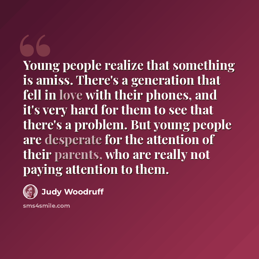 “Young people realize that something is amiss. There's a generation that fell in love with their phones, and it's very hard for them to see that there's a problem. But young people are desperate for the attention of their parents, who are really not paying attention to them.” quote by Judy Woodruff