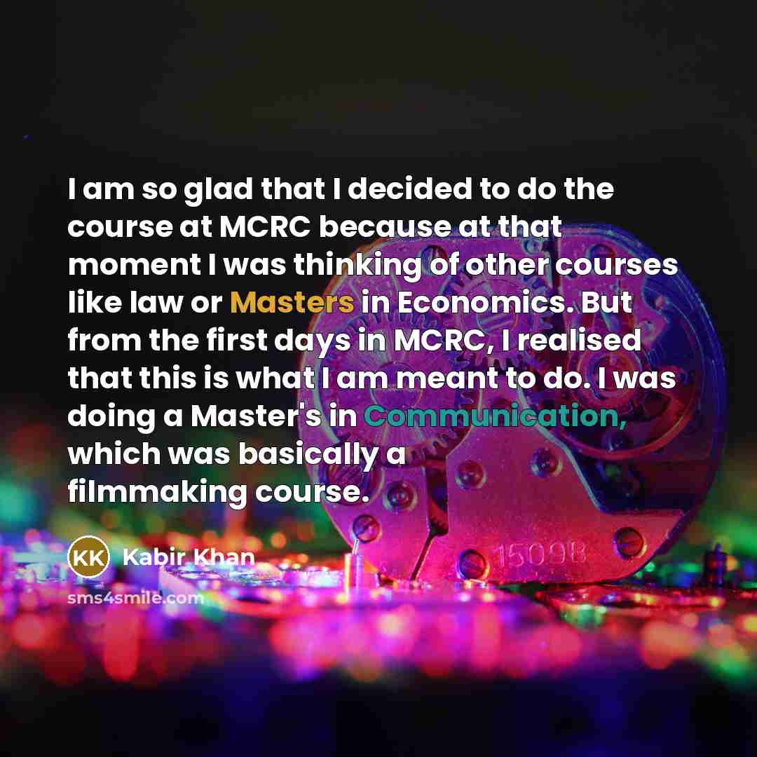 “I am so glad that I decided to do the course at MCRC because at that moment I was thinking of other courses like law or Masters in Economics. But from the first days in MCRC, I realised that this is what I am meant to do. I was doing a Master's in Communication, which was basically a filmmaking…” quote by Kabir Khan