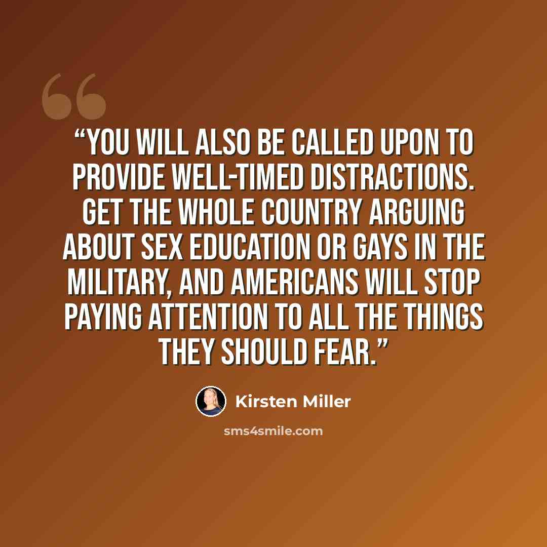 “You will also be called upon to provide well-timed distractions. Get the whole country arguing about sex education or gays in the military, and Americans will stop paying attention to all the things they should fear.” quote by Kirsten Miller