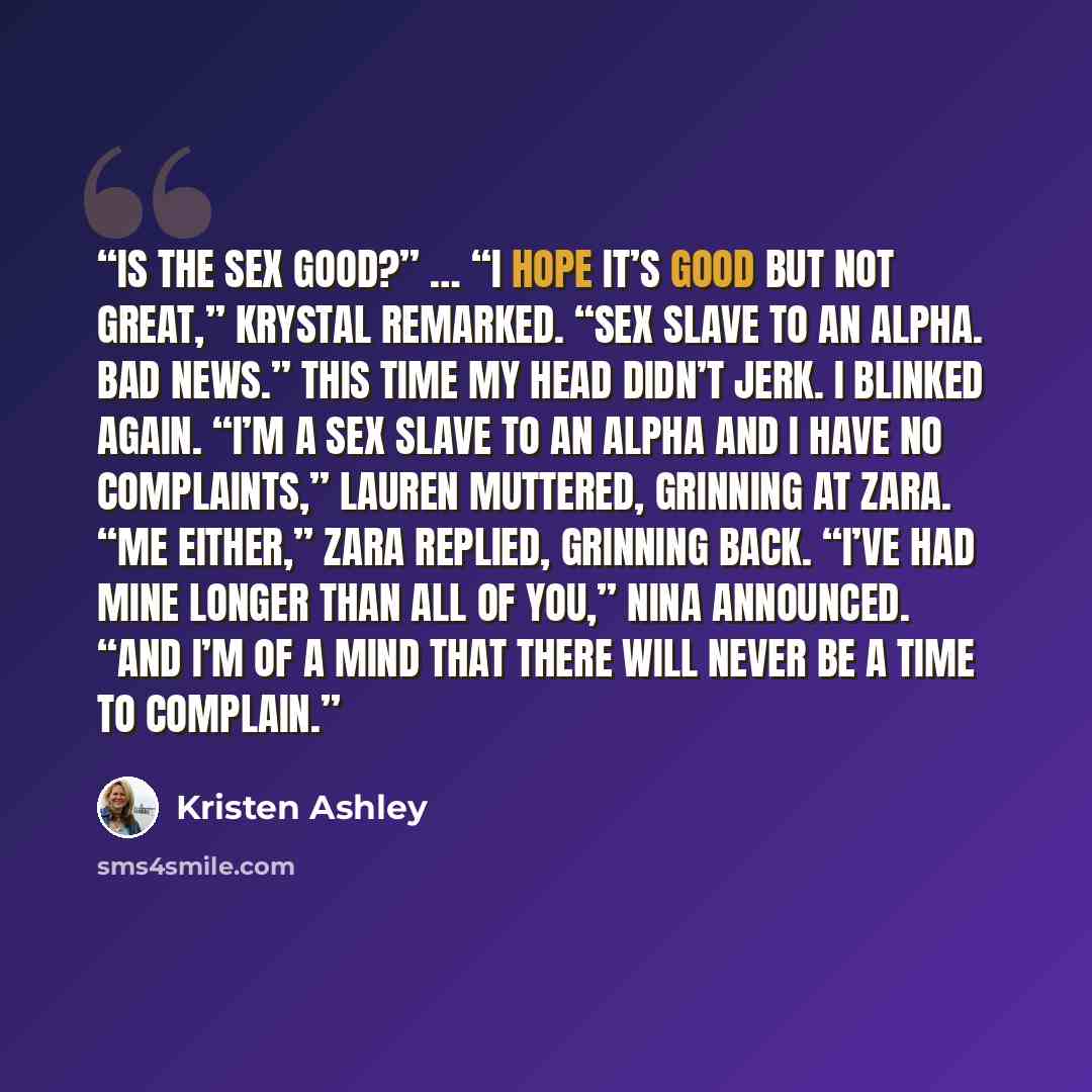 “Is the sex good?” … “I hope it’s good but not great,” Krystal remarked. “Sex slave to an alpha. Bad news.” This time my head didn’t jerk. I blinked again. “I’m a sex slave to an alpha and I have no complaints,” Lauren muttered, grinning at Zara. “Me either,” Zara replied, grinning back. “I’ve had…” quote by Kristen Ashley