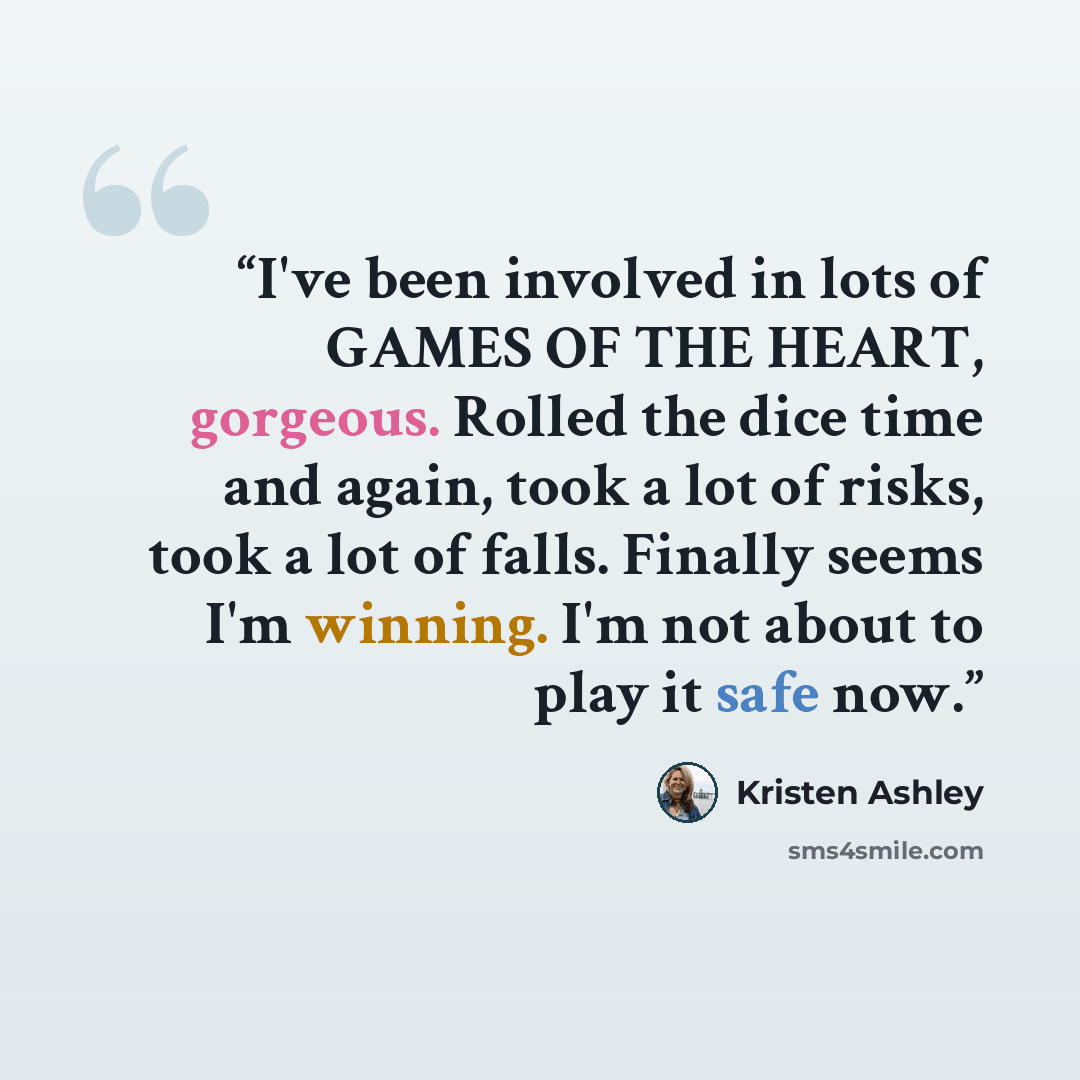 “I've been involved in lots of GAMES OF THE HEART, gorgeous. Rolled the dice time and again, took a lot of risks, took a lot of falls. Finally seems I'm winning. I'm not about to play it safe now.” quote by Kristen Ashley