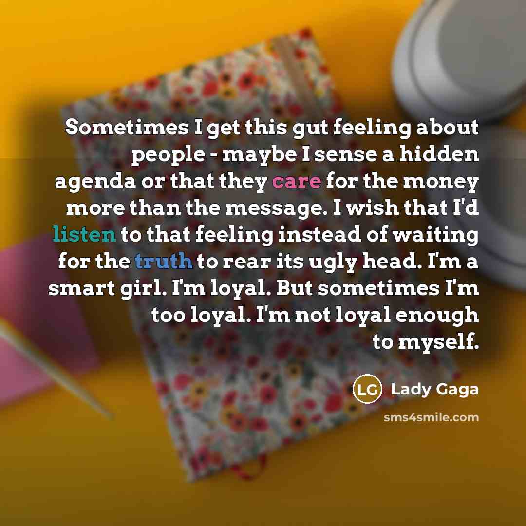 “Sometimes I get this gut feeling about people - maybe I sense a hidden agenda or that they care for the money more than the message. I wish that I'd listen to that feeling instead of waiting for the truth to rear its ugly head. I'm a smart girl. I'm loyal. But sometimes I'm too loyal. I'm not…” quote by Lady Gaga