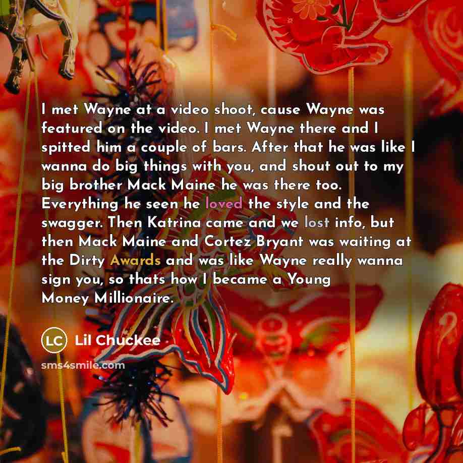 “I met Wayne at a video shoot, cause Wayne was featured on the video. I met Wayne there and I spitted him a couple of bars. After that he was like I wanna do big things with you, and shout out to my big brother Mack Maine he was there too. Everything he seen he loved the style and the swagger. Then…” quote by Lil Chuckee