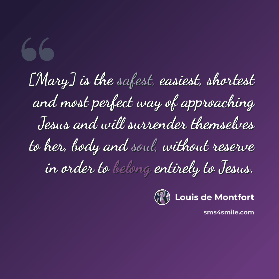 “[Mary] is the safest, easiest, shortest and most perfect way of approaching Jesus and will surrender themselves to her, body and soul, without reserve in order to belong entirely to Jesus.” quote by Louis de Montfort