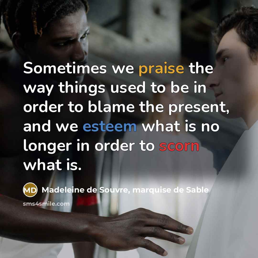 “Sometimes we praise the way things used to be in order to blame the present, and we esteem what is no longer in order to scorn what is.” quote by Madeleine de Souvre, marquise de Sable