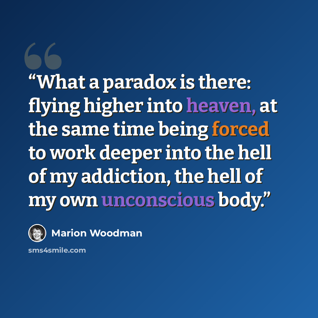 “What a paradox is there: flying higher into heaven, at the same time being forced to work deeper into the hell of my addiction, the hell of my own unconscious body.” quote by Marion Woodman