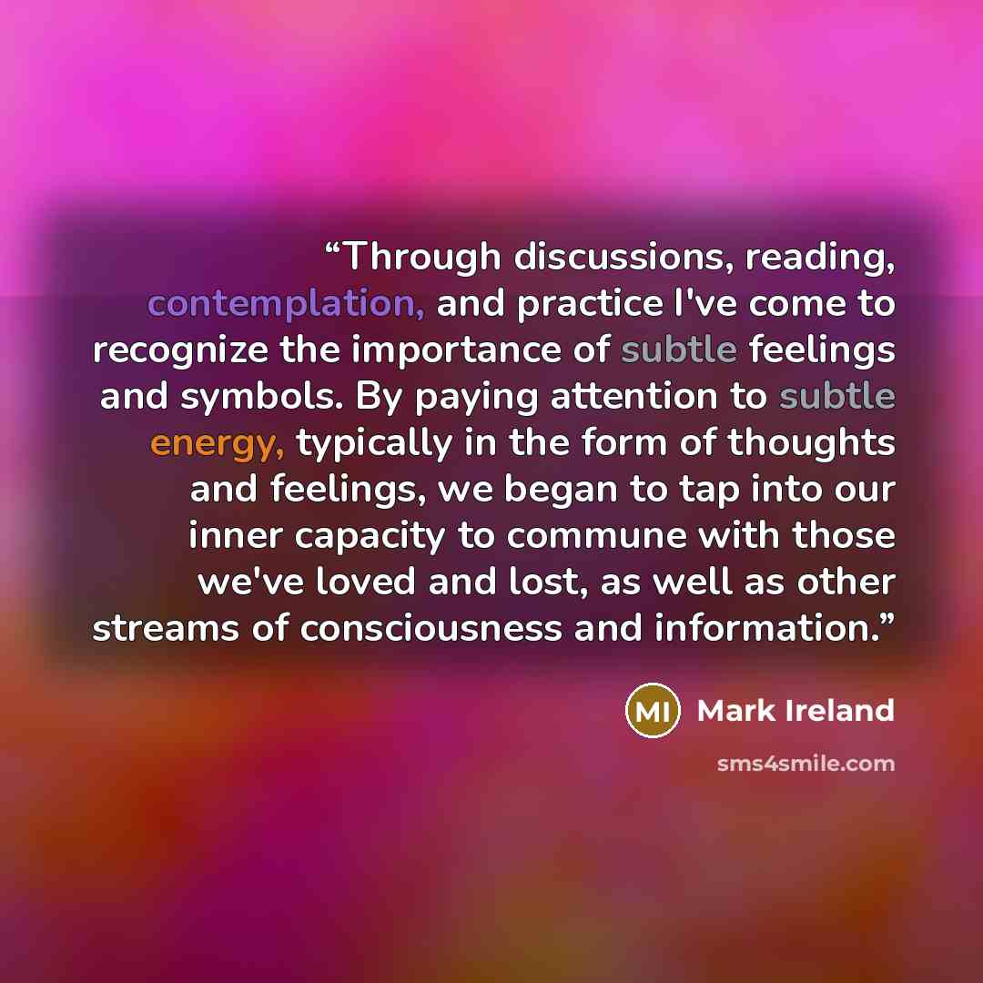 “Through discussions, reading, contemplation, and practice I've come to recognize the importance of subtle feelings and symbols. By paying attention to subtle energy, typically in the form of thoughts and feelings, we began to tap into our inner capacity to commune with those we've loved and lost…” quote by Mark Ireland