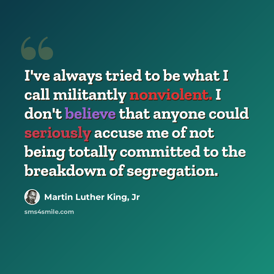 “I've always tried to be what I call militantly nonviolent. I don't believe that anyone could seriously accuse me of not being totally committed to the breakdown of segregation.” quote by Martin Luther King, Jr