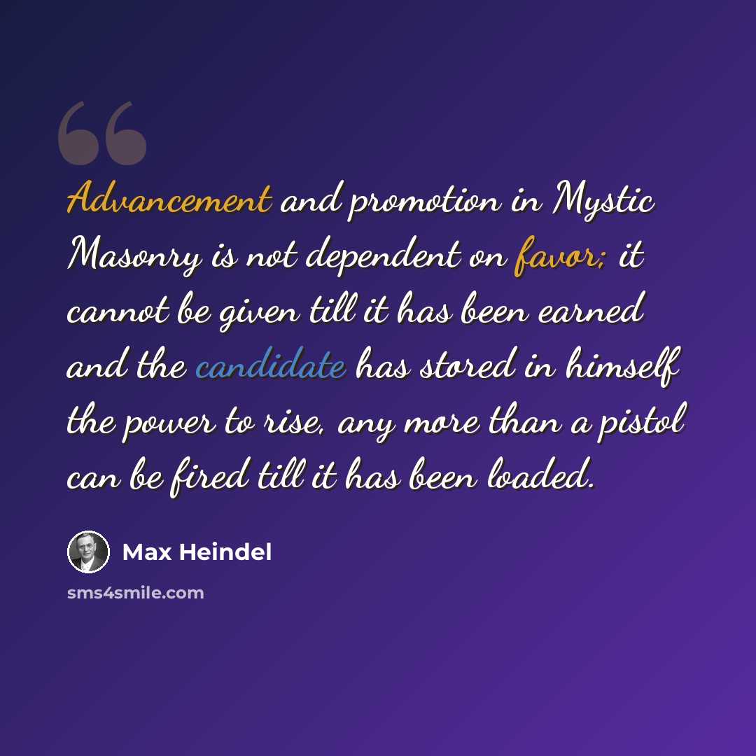 “Advancement and promotion in Mystic Masonry is not dependent on favor; it cannot be given till it has been earned and the candidate has stored in himself the power to rise, any more than a pistol can be fired till it has been loaded.” quote by Max Heindel