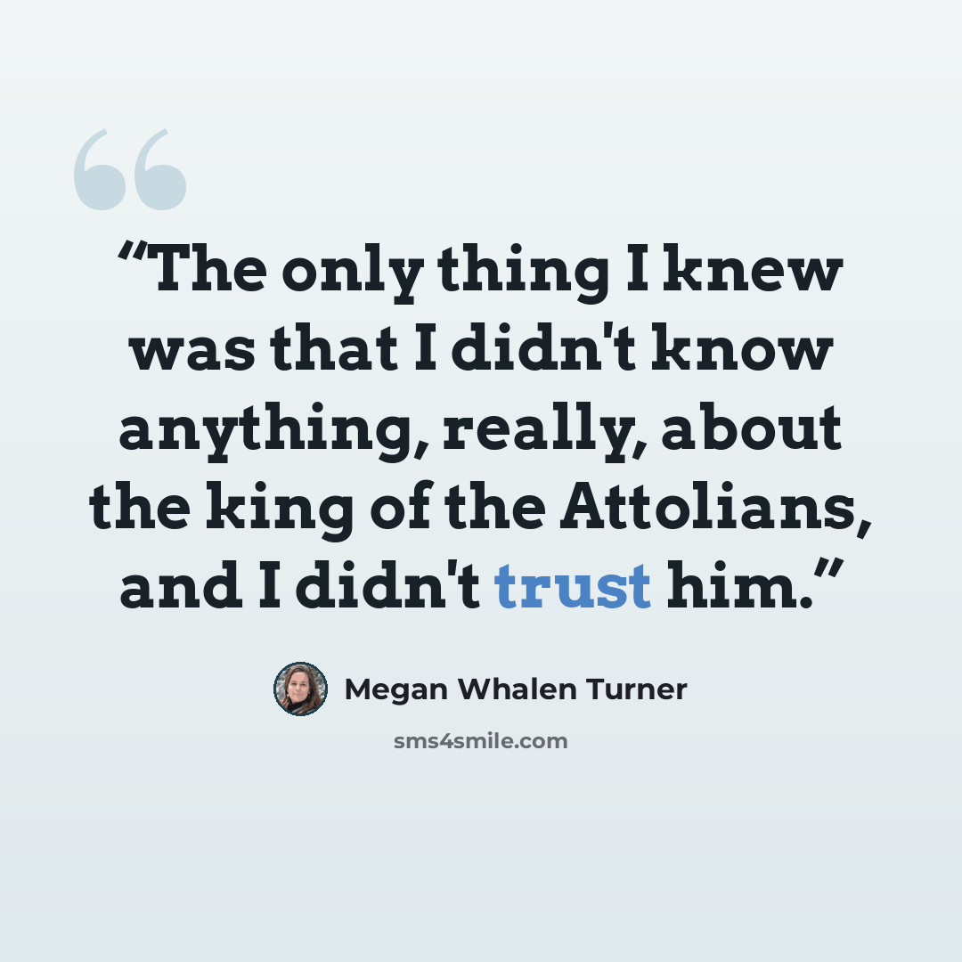 “The only thing I knew was that I didn't know anything, really, about the king of the Attolians, and I didn't trust him.” quote by Megan Whalen Turner