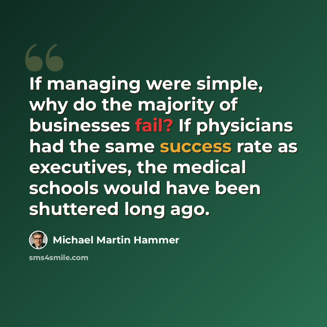 “If managing were simple, why do the majority of businesses fail? If physicians had the same success rate as executives, the medical schools would have been shuttered long ago.” quote by Michael Martin Hammer