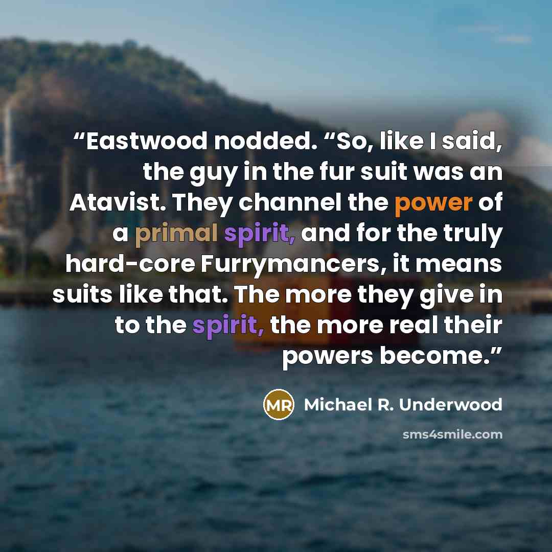 “Eastwood nodded. “So, like I said, the guy in the fur suit was an Atavist. They channel the power of a primal spirit, and for the truly hard-core Furrymancers, it means suits like that. The more they give in to the spirit, the more real their powers become.” quote by Michael R. Underwood