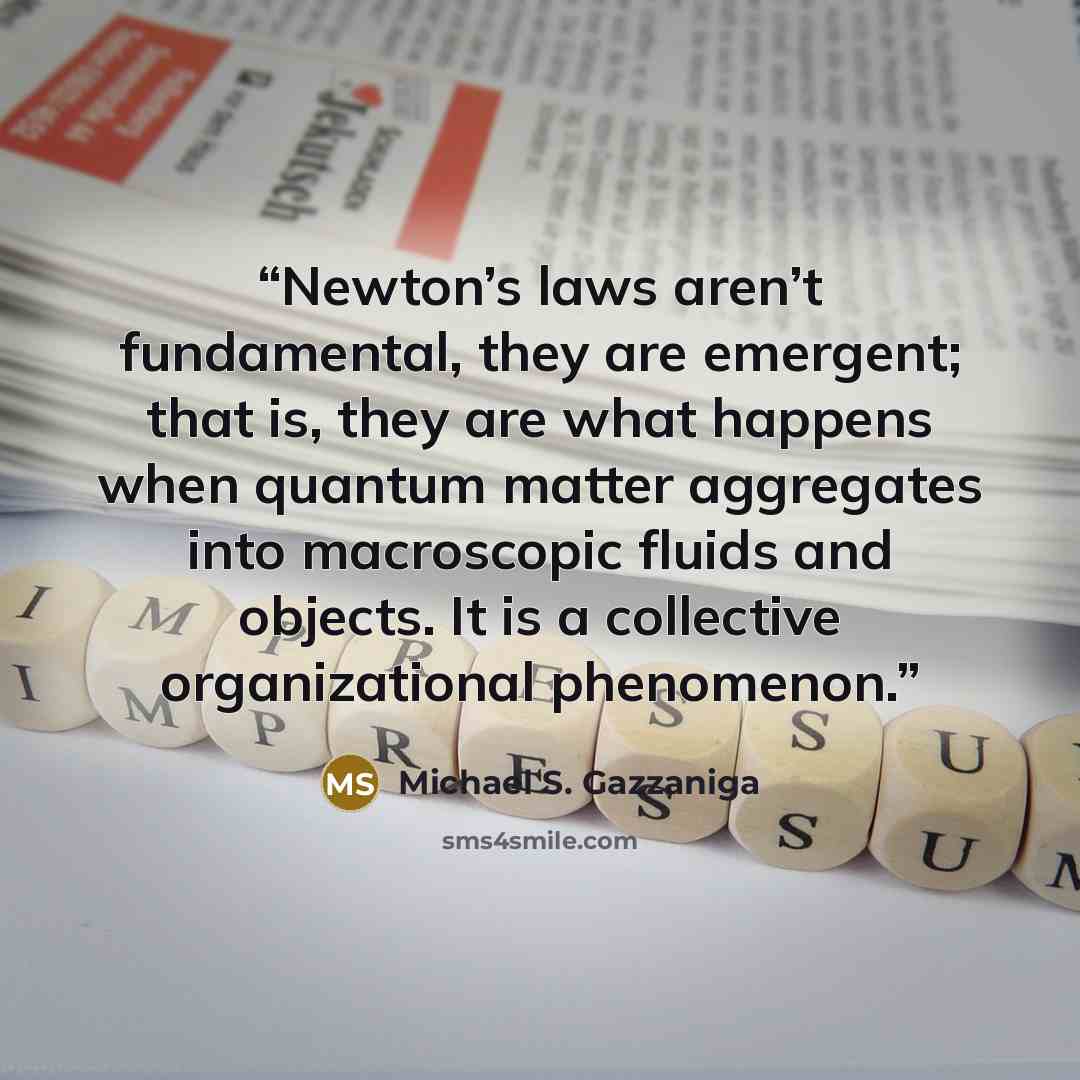 “Newton’s laws aren’t fundamental, they are emergent; that is, they are what happens when quantum matter aggregates into macroscopic fluids and objects. It is a collective organizational phenomenon.” quote by Michael S. Gazzaniga
