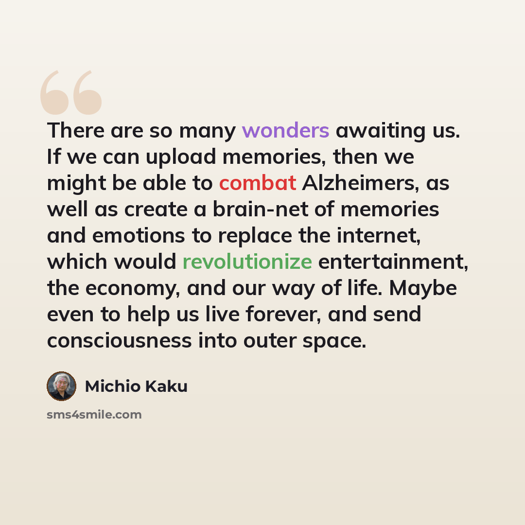 “There are so many wonders awaiting us. If we can upload memories, then we might be able to combat Alzheimers, as well as create a brain-net of memories and emotions to replace the internet, which would revolutionize entertainment, the economy, and our way of life. Maybe even to help us live…” quote by Michio Kaku