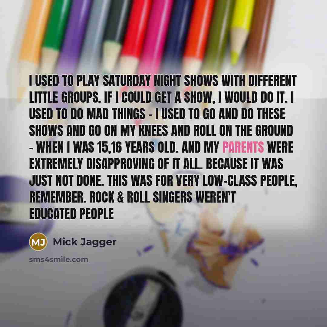 “I used to play Saturday night shows with different little groups. If I could get a show, I would do it. I used to do mad things - I used to go and do these shows and go on my knees and roll on the ground - when I was 15,16 years old. And my parents were extremely disapproving of it all. Because it…” quote by Mick Jagger