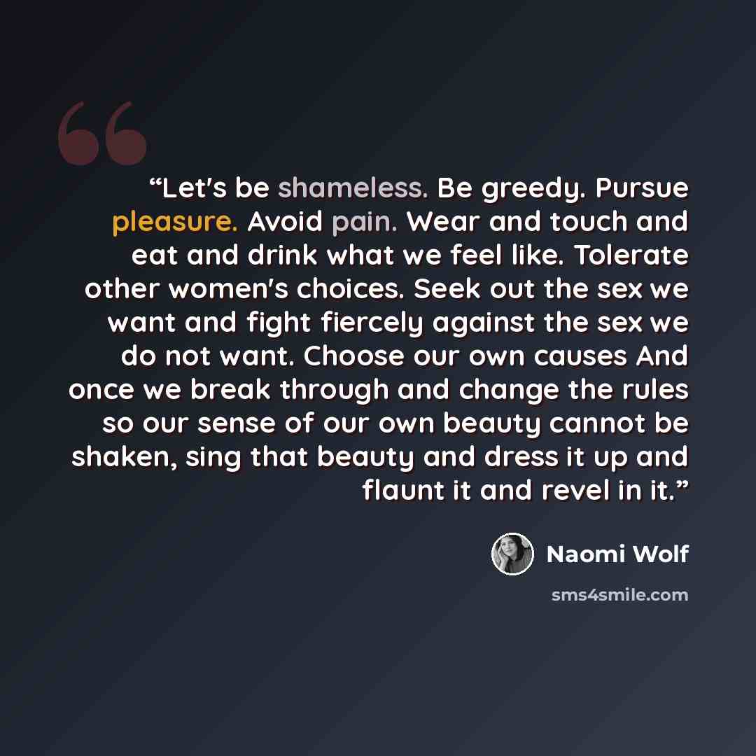 “Let's be shameless. Be greedy. Pursue pleasure. Avoid pain. Wear and touch and eat and drink what we feel like. Tolerate other women's choices. Seek out the sex we want and fight fiercely against the sex we do not want. Choose our own causes And once we break through and change the rules so our…” quote by Naomi Wolf