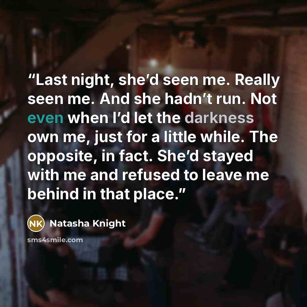 “Last night, she’d seen me. Really seen me. And she hadn’t run. Not even when I’d let the darkness own me, just for a little while. The opposite, in fact. She’d stayed with me and refused to leave me behind in that place.” quote by Natasha Knight