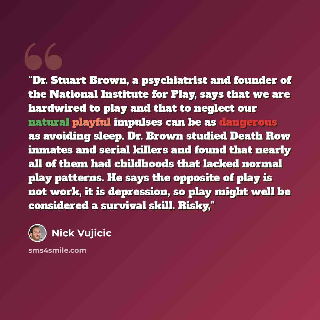 “Dr. Stuart Brown, a psychiatrist and founder of the National Institute for Play, says that we are hardwired to play and that to neglect our natural playful impulses can be as dangerous as avoiding sleep. Dr. Brown studied Death Row inmates and serial killers and found that nearly all of them had…” quote by Nick Vujicic