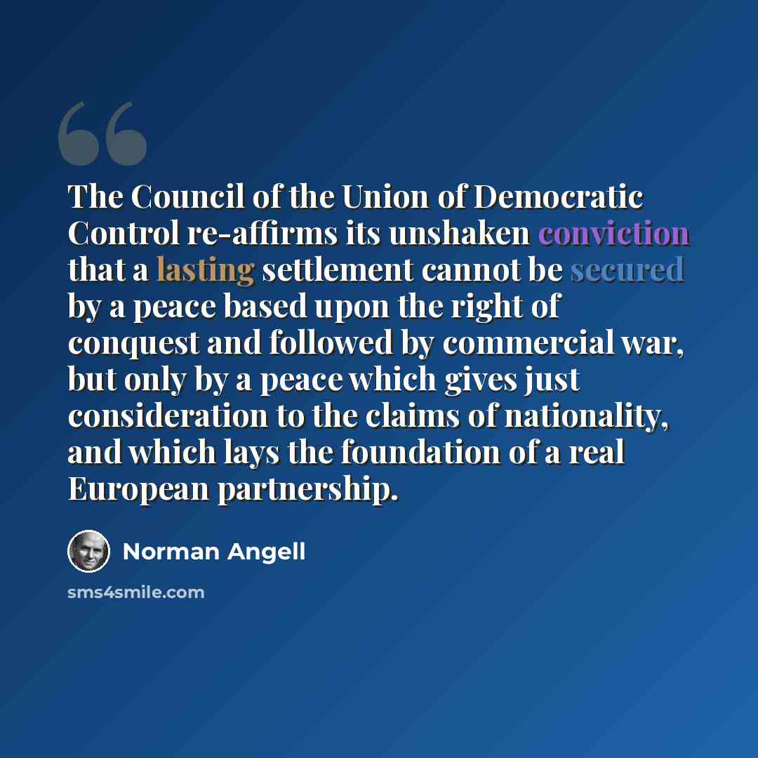 “The Council of the Union of Democratic Control re-affirms its unshaken conviction that a lasting settlement cannot be secured by a peace based upon the right of conquest and followed by commercial war, but only by a peace which gives just consideration to the claims of nationality, and which lays…” quote by Norman Angell