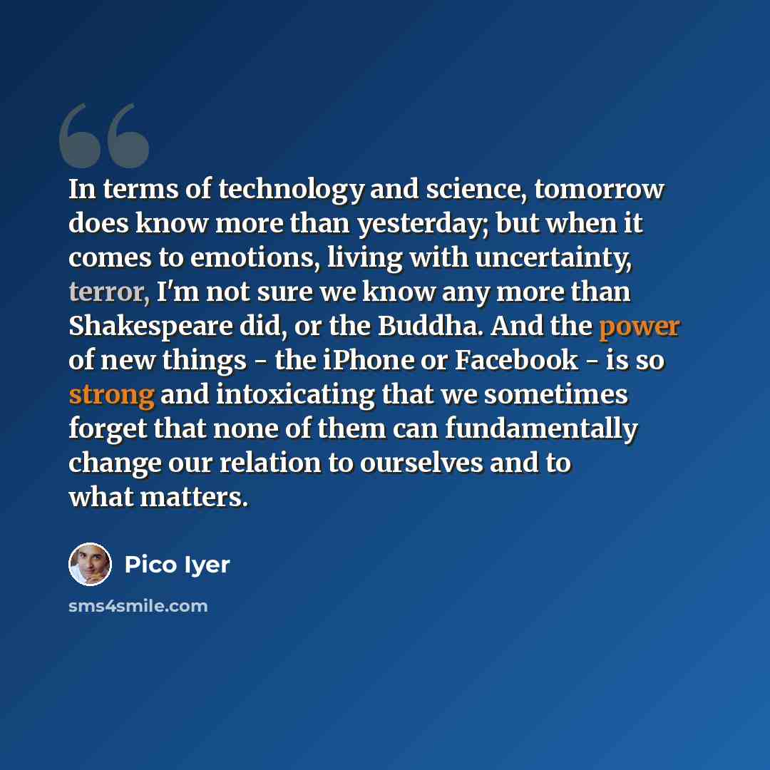 “In terms of technology and science, tomorrow does know more than yesterday; but when it comes to emotions, living with uncertainty, terror, I'm not sure we know any more than Shakespeare did, or the Buddha. And the power of new things - the iPhone or Facebook - is so strong and intoxicating that…” quote by Pico Iyer