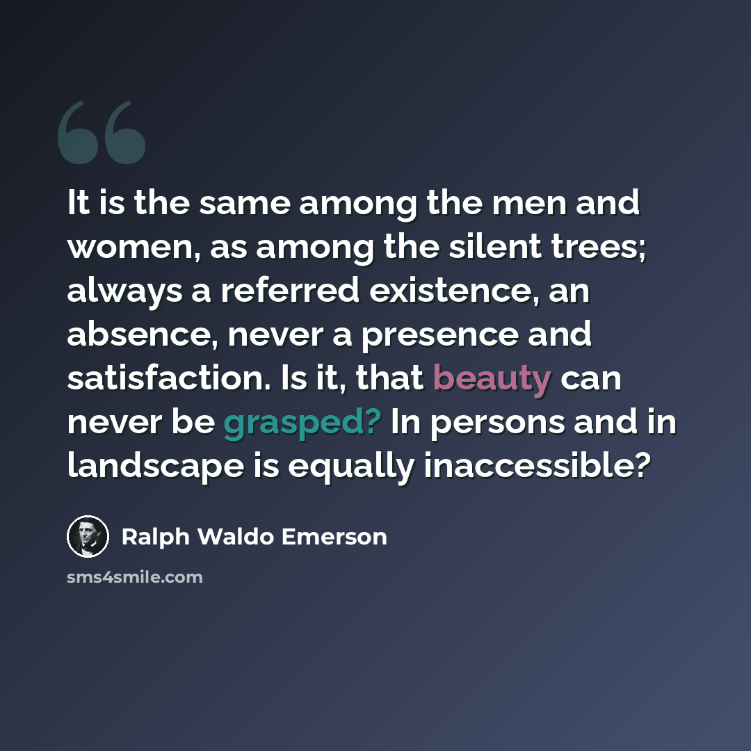 “It is the same among the men and women, as among the silent trees; always a referred existence, an absence, never a presence and satisfaction. Is it, that beauty can never be grasped? In persons and in landscape is equally inaccessible?” quote by Ralph Waldo Emerson