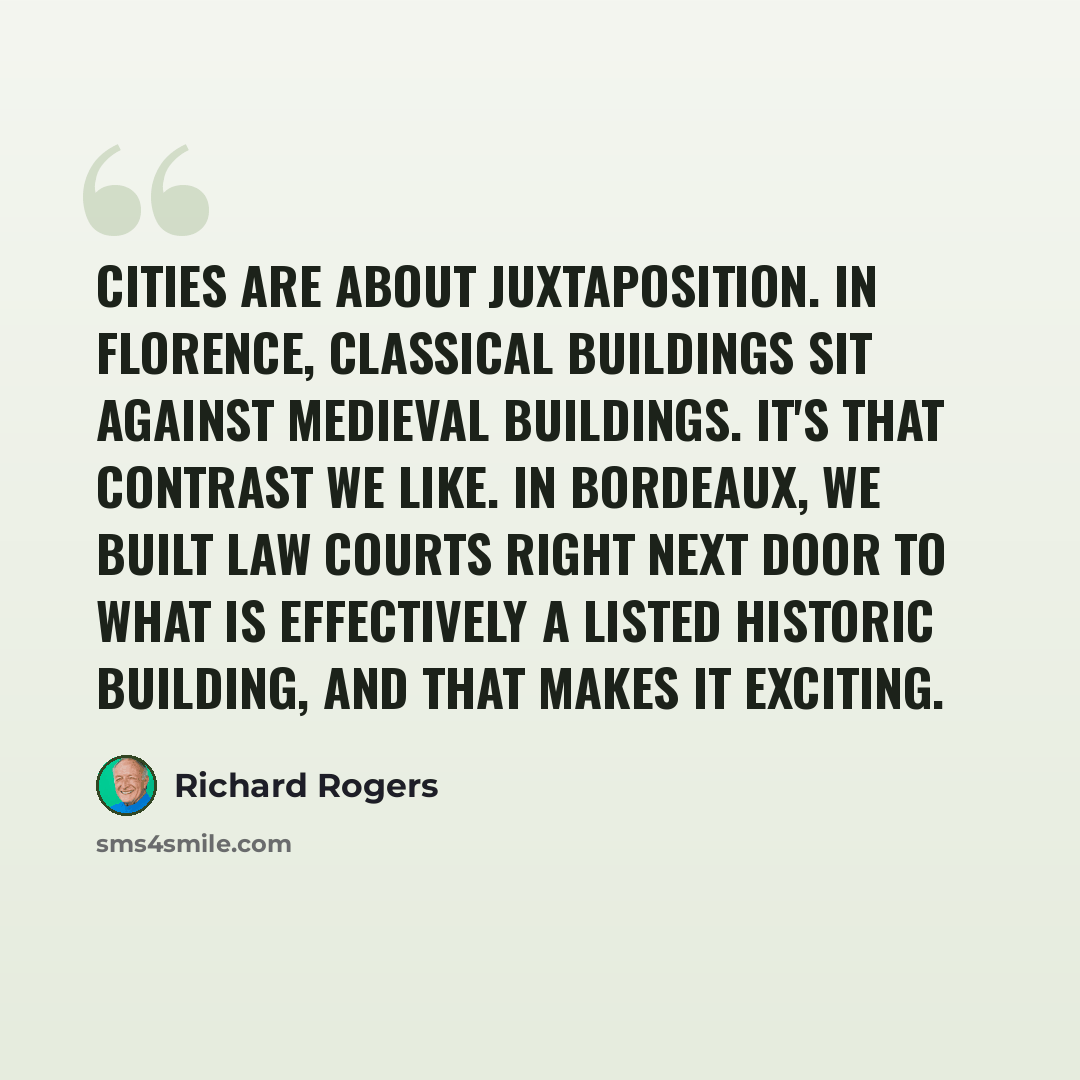 “Cities are about juxtaposition. In Florence, classical buildings sit against medieval buildings. It's that contrast we like. In Bordeaux, we built law courts right next door to what is effectively a listed historic building, and that makes it exciting.” quote by Richard Rogers