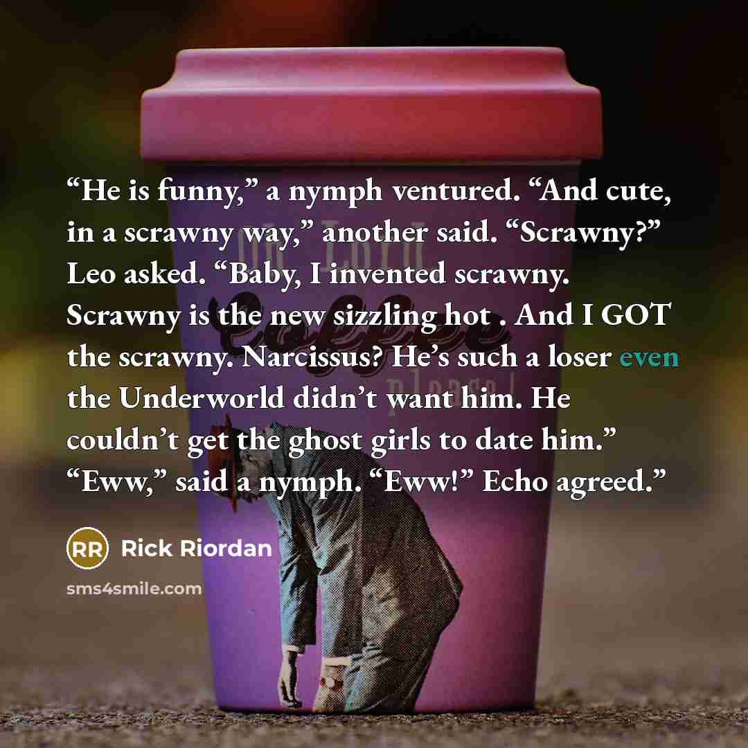 “He is funny,” a nymph ventured. “And cute, in a scrawny way,” another said. “Scrawny?” Leo asked. “Baby, I invented scrawny. Scrawny is the new sizzling hot . And I GOT the scrawny. Narcissus? He’s such a loser even the Underworld didn’t want him. He couldn’t get the ghost girls to date him.”…” quote by Rick Riordan