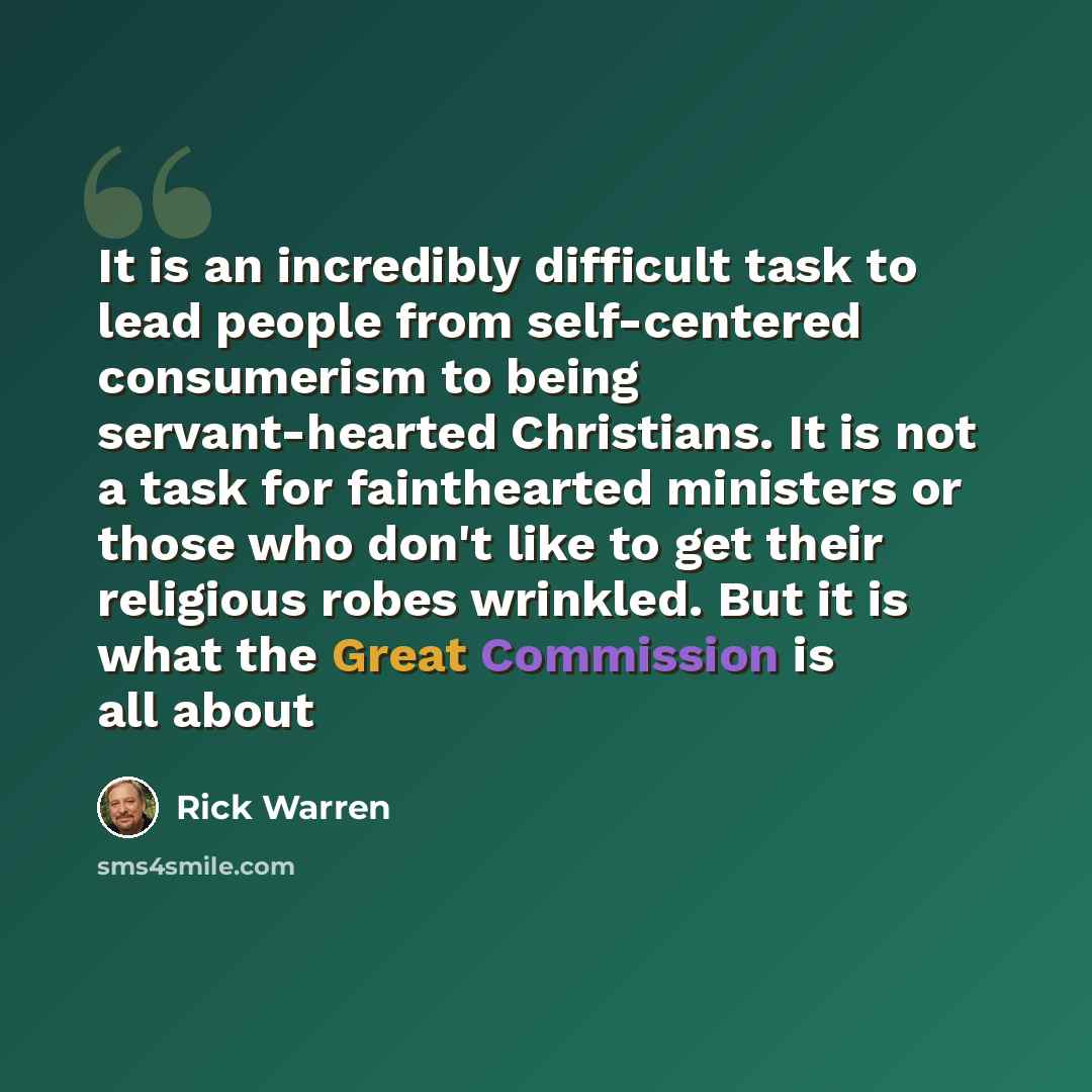 “It is an incredibly difficult task to lead people from self-centered consumerism to being servant-hearted Christians. It is not a task for fainthearted ministers or those who don't like to get their religious robes wrinkled. But it is what the Great Commission is all about” quote by Rick Warren