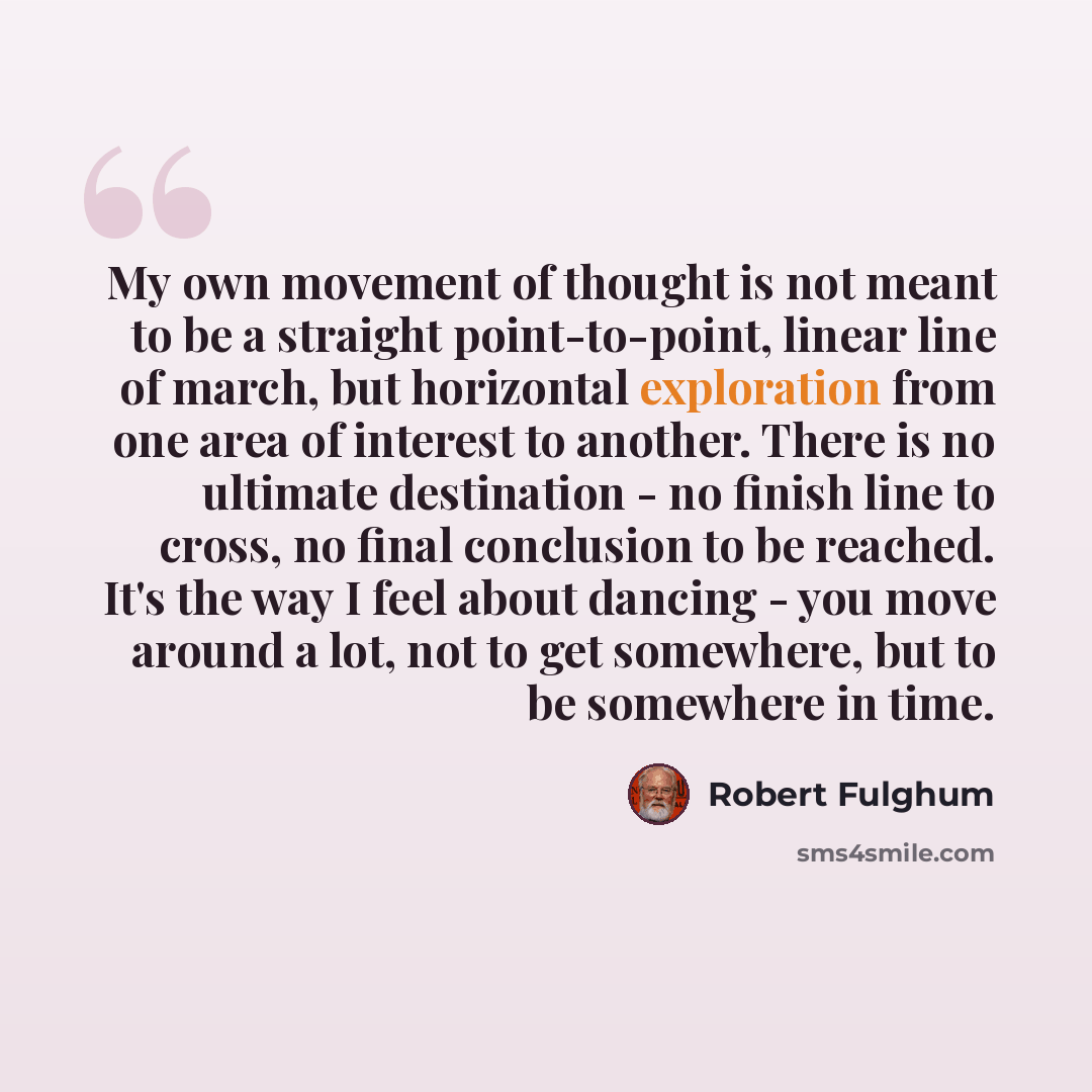 “My own movement of thought is not meant to be a straight point-to-point, linear line of march, but horizontal exploration from one area of interest to another. There is no ultimate destination - no finish line to cross, no final conclusion to be reached. It's the way I feel about dancing - you…” quote by Robert Fulghum