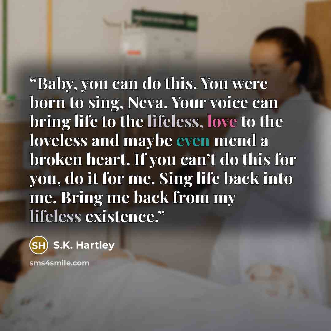 “Baby, you can do this. You were born to sing, Neva. Your voice can bring life to the lifeless, love to the loveless and maybe even mend a broken heart. If you can’t do this for you, do it for me. Sing life back into me. Bring me back from my lifeless existence.” quote by S.K. Hartley