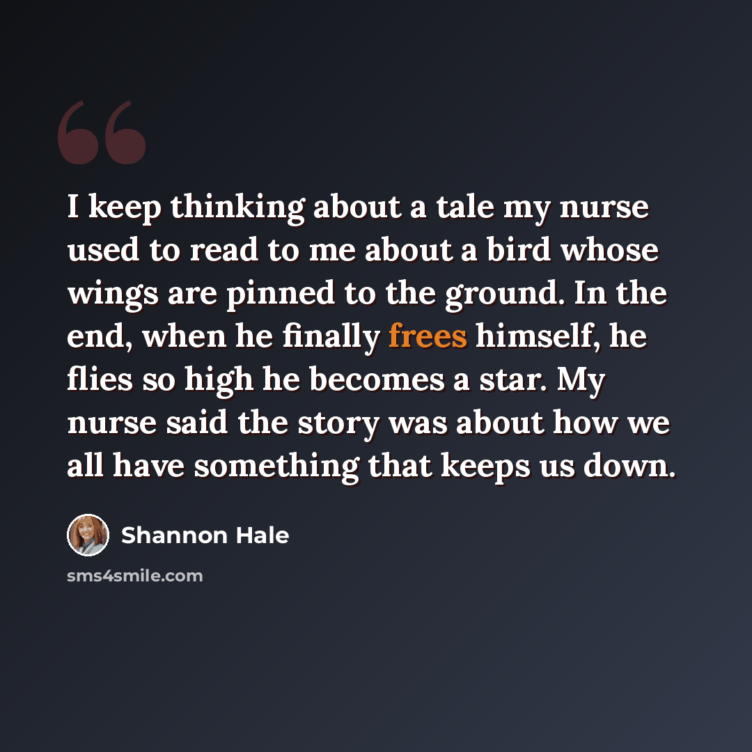 “I keep thinking about a tale my nurse used to read to me about a bird whose wings are pinned to the ground. In the end, when he finally frees himself, he flies so high he becomes a star. My nurse said the story was about how we all have something that keeps us down.” quote by Shannon Hale