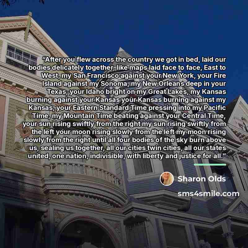 “After you flew across the country we got in bed, laid our bodies delicately together, like maps laid face to face, East to West, my San Francisco against your New York, your Fire Island against my Sonoma, my New Orleans deep in your Texas, your Idaho bright on my Great Lakes, my Kansas burning…” quote by Sharon Olds