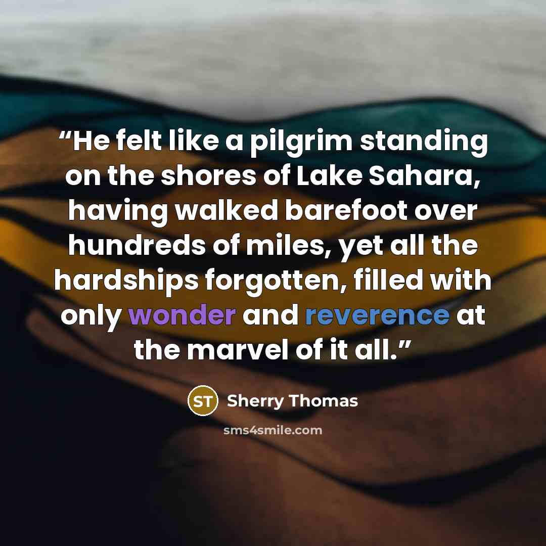 “He felt like a pilgrim standing on the shores of Lake Sahara, having walked barefoot over hundreds of miles, yet all the hardships forgotten, filled with only wonder and reverence at the marvel of it all.” quote by Sherry Thomas