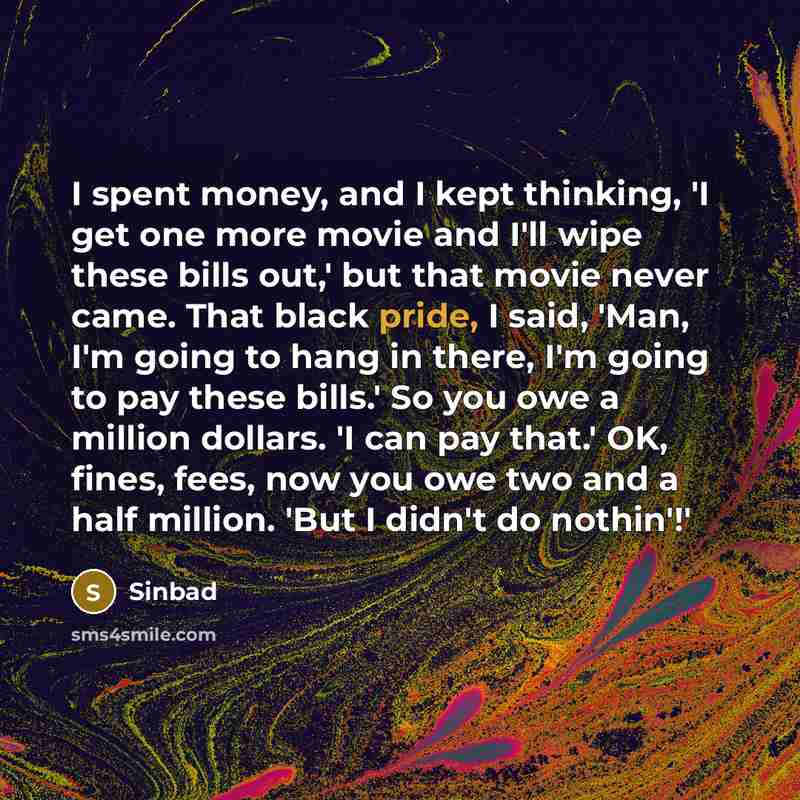“I spent money, and I kept thinking, 'I get one more movie and I'll wipe these bills out,' but that movie never came. That black pride, I said, 'Man, I'm going to hang in there, I'm going to pay these bills.' So you owe a million dollars. 'I can pay that.' OK, fines, fees, now you owe two and a…” quote by Sinbad