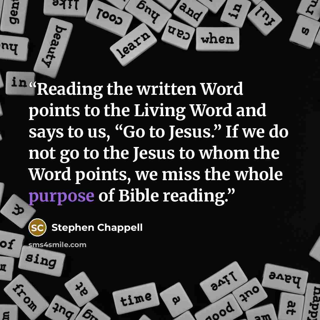 “Reading the written Word points to the Living Word and says to us, “Go to Jesus.” If we do not go to the Jesus to whom the Word points, we miss the whole purpose of Bible reading.” quote by Stephen Chappell