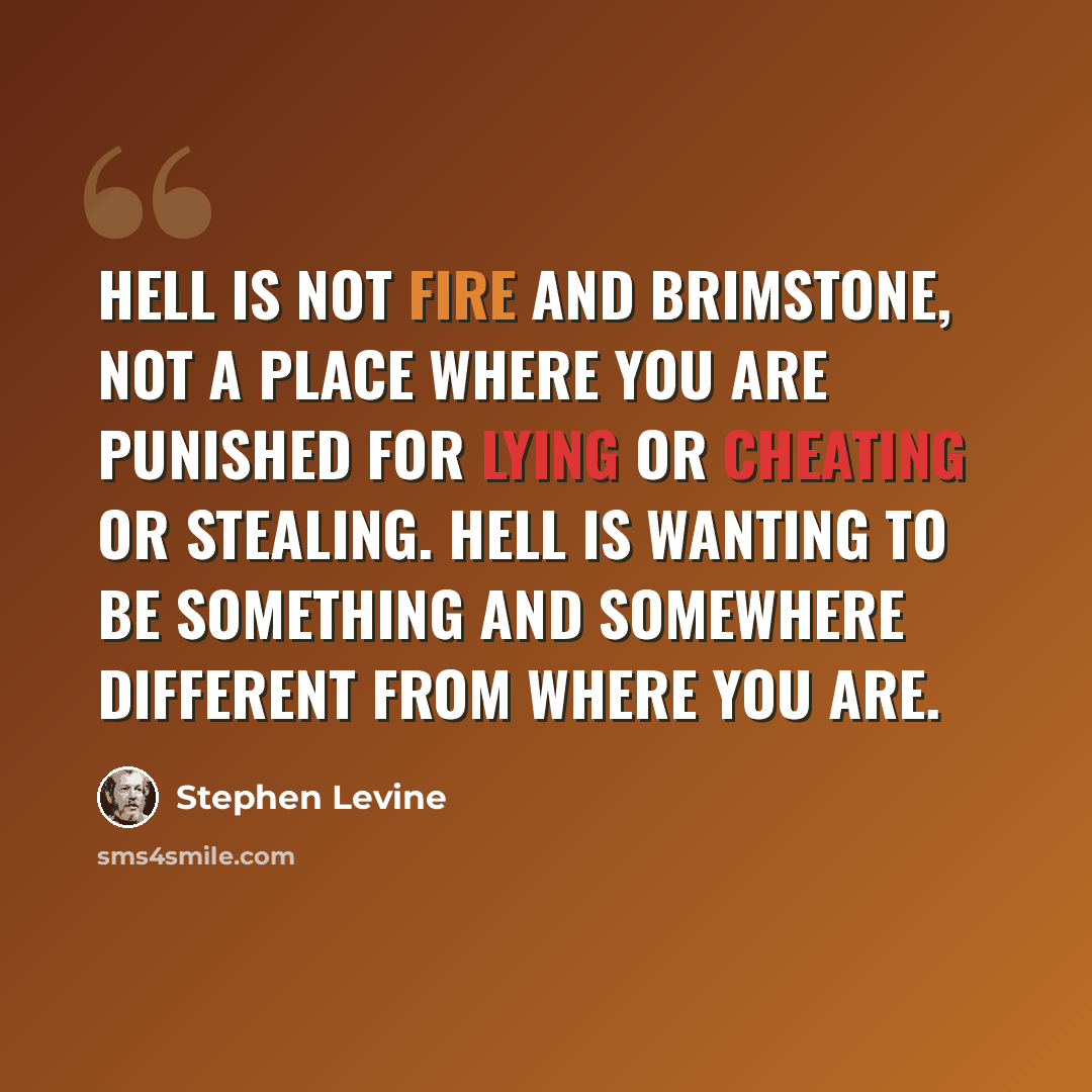 “Hell is not fire and brimstone, not a place where you are punished for lying or cheating or stealing. Hell is wanting to be something and somewhere different from where you are.” quote by Stephen Levine
