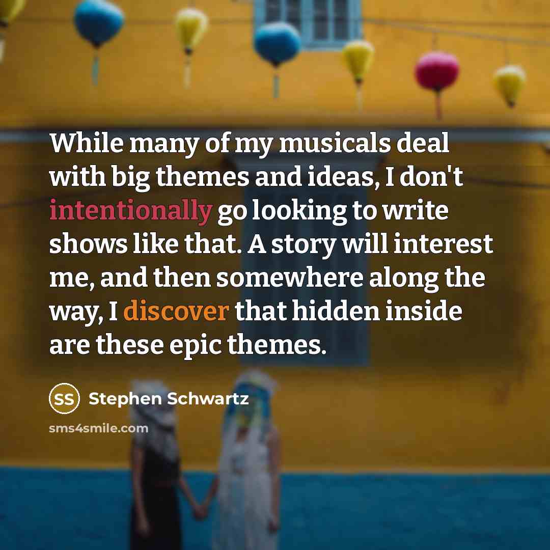 “While many of my musicals deal with big themes and ideas, I don't intentionally go looking to write shows like that. A story will interest me, and then somewhere along the way, I discover that hidden inside are these epic themes.” quote by Stephen Schwartz