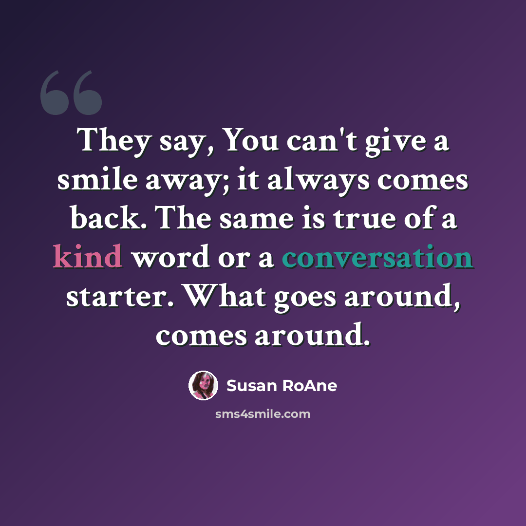 “They say, You can't give a smile away; it always comes back. The same is true of a kind word or a conversation starter. What goes around, comes around.” quote by Susan RoAne
