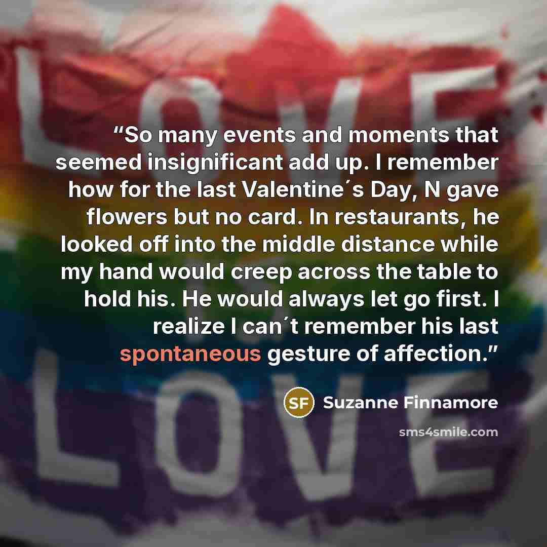 “So many events and moments that seemed insignificant add up. I remember how for the last Valentine´s Day, N gave flowers but no card. In restaurants, he looked off into the middle distance while my hand would creep across the table to hold his. He would always let go first. I realize I can´t…” quote by Suzanne Finnamore