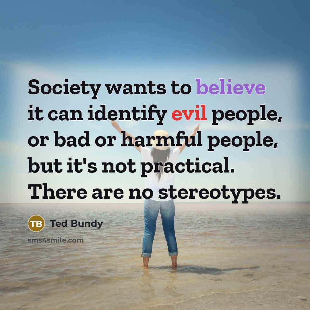 “Society wants to believe it can identify evil people, or bad or harmful people, but it's not practical. There are no stereotypes.” quote by Ted Bundy