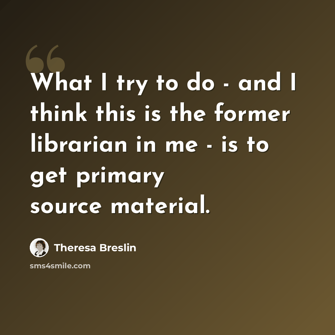 “What I try to do - and I think this is the former librarian in me - is to get primary source material.” quote by Theresa Breslin