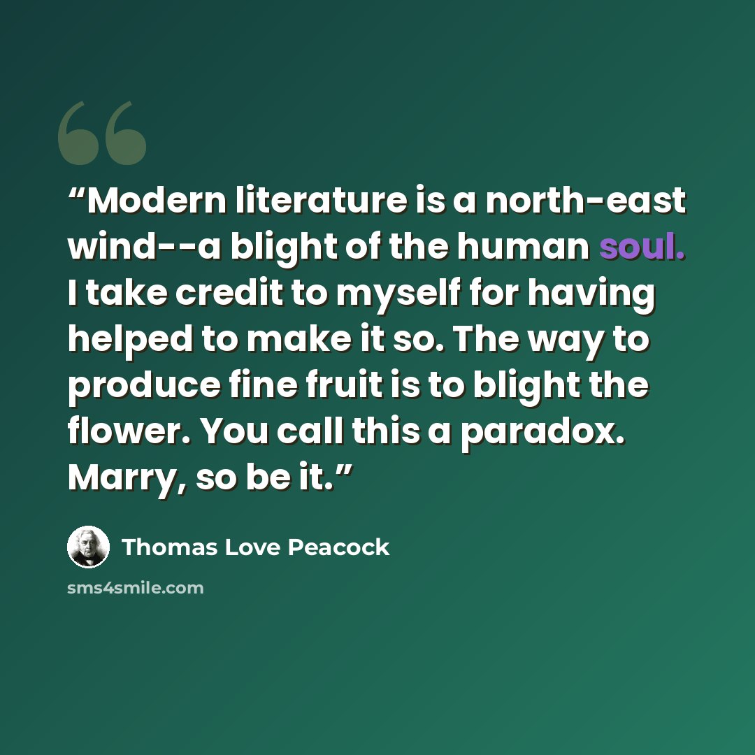 “Modern literature is a north-east wind--a blight of the human soul. I take credit to myself for having helped to make it so. The way to produce fine fruit is to blight the flower. You call this a paradox. Marry, so be it.” quote by Thomas Love Peacock