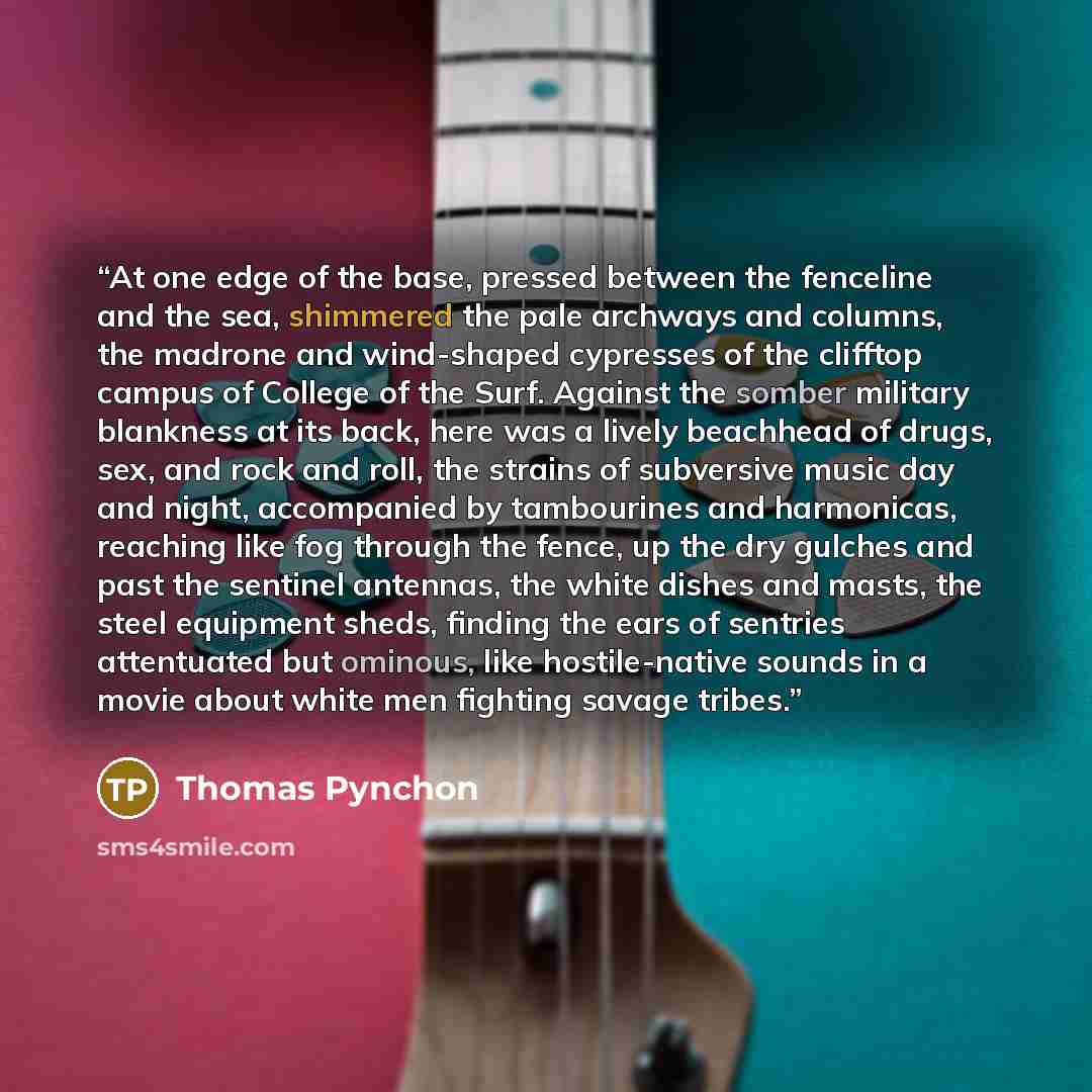 “At one edge of the base, pressed between the fenceline and the sea, shimmered the pale archways and columns, the madrone and wind-shaped cypresses of the clifftop campus of College of the Surf. Against the somber military blankness at its back, here was a lively beachhead of drugs, sex, and rock…” quote by Thomas Pynchon