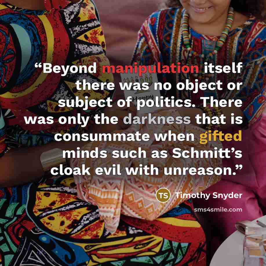 “Beyond manipulation itself there was no object or subject of politics. There was only the darkness that is consummate when gifted minds such as Schmitt’s cloak evil with unreason.” quote by Timothy Snyder
