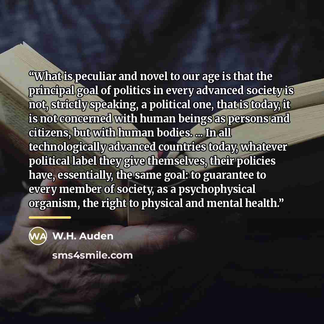 “What is peculiar and novel to our age is that the principal goal of politics in every advanced society is not, strictly speaking, a political one, that is today, it is not concerned with human beings as persons and citizens, but with human bodies. ... In all technologically advanced countries…” quote by W.H. Auden