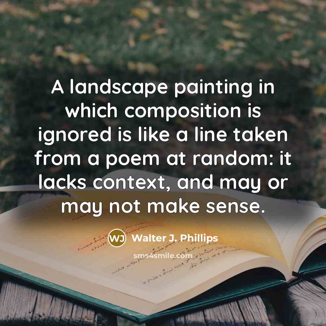 “A landscape painting in which composition is ignored is like a line taken from a poem at random: it lacks context, and may or may not make sense.” quote by Walter J. Phillips