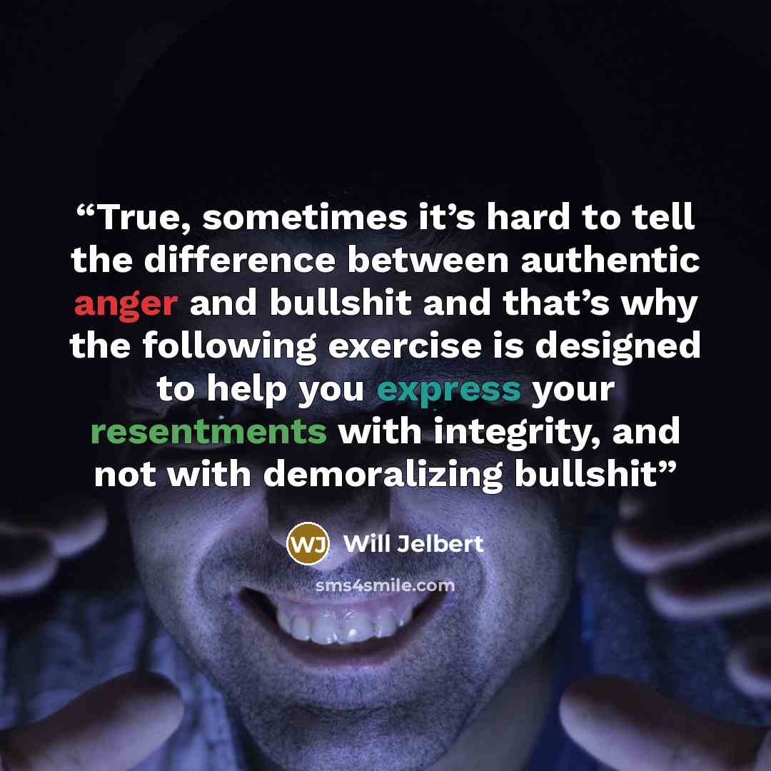 “True, sometimes it’s hard to tell the difference between authentic anger and bullshit and that’s why the following exercise is designed to help you express your resentments with integrity, and not with demoralizing bullshit” quote by Will Jelbert