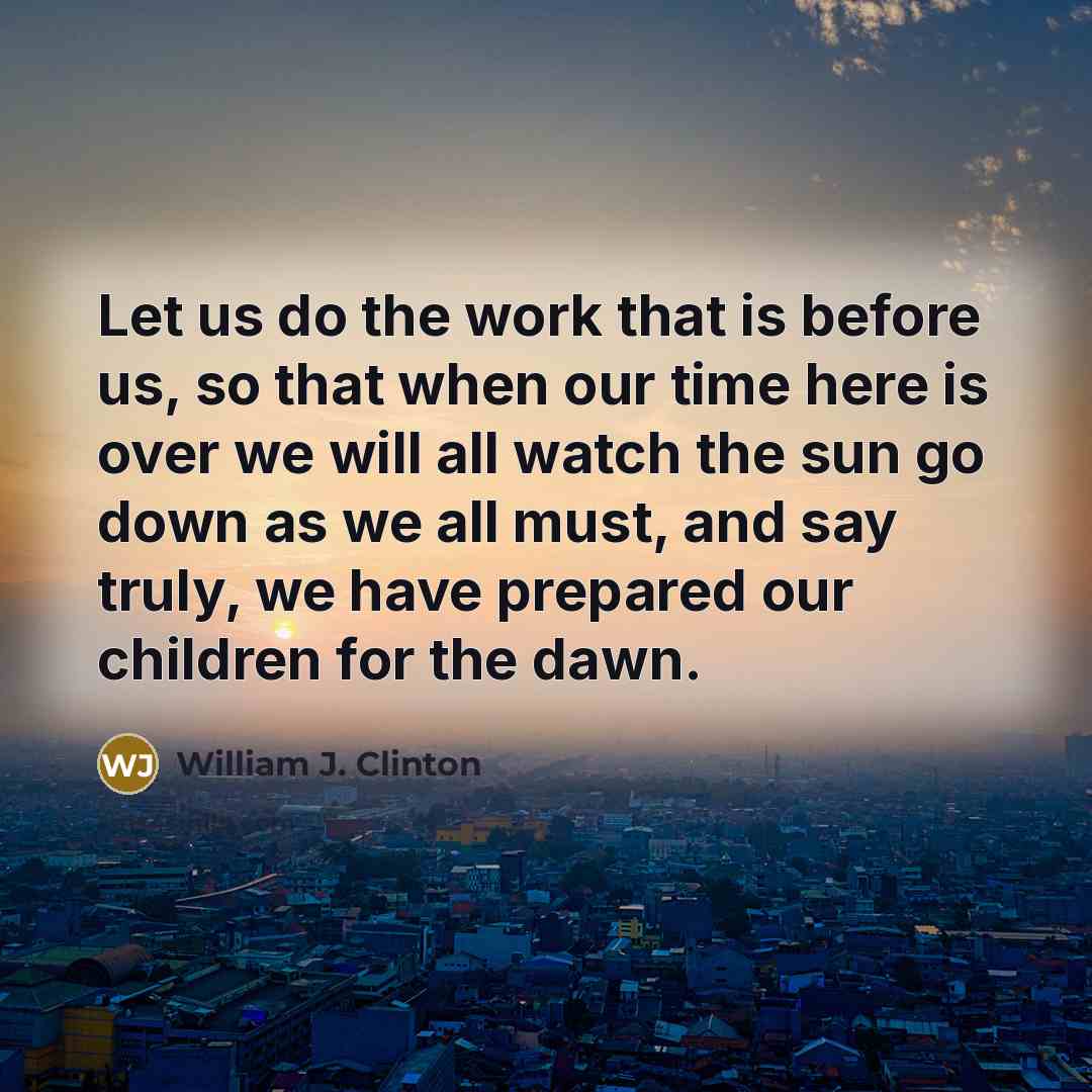 “Let us do the work that is before us, so that when our time here is over we will all watch the sun go down as we all must, and say truly, we have prepared our children for the dawn.” quote by William J. Clinton