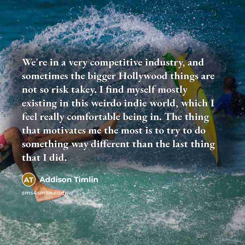 “We're in a very competitive industry, and sometimes the bigger Hollywood things are not so risk takey. I find myself mostly existing in this weirdo indie world, which I feel really comfortable being in. The thing that motivates me the most is to try to do something way different than the last…” quote by Addison Timlin